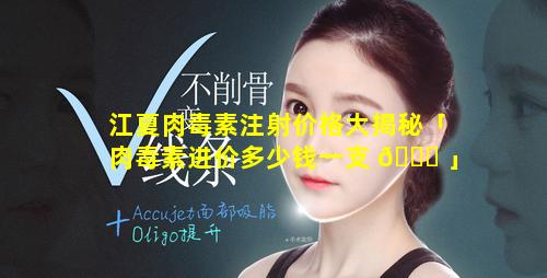 江夏肉毒素注射价格大揭秘「肉毒素进价多少钱一支 🐛 」